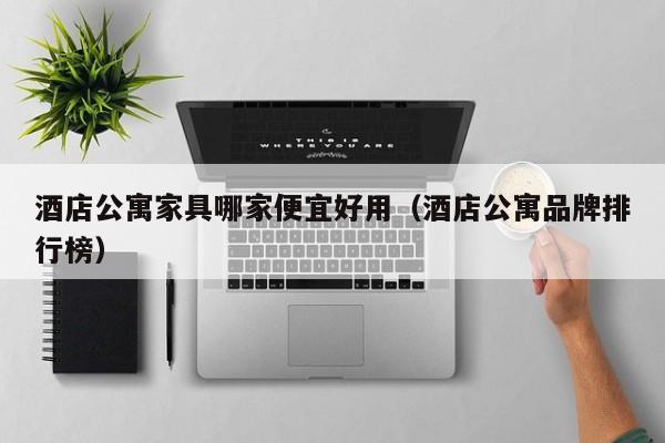 酒店公寓家具哪家便宜好用（酒店公寓品牌排行榜）