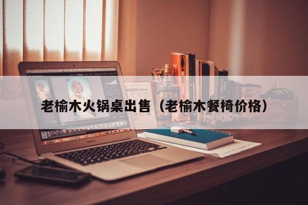 老榆木火锅桌出售（老榆木餐椅价格）