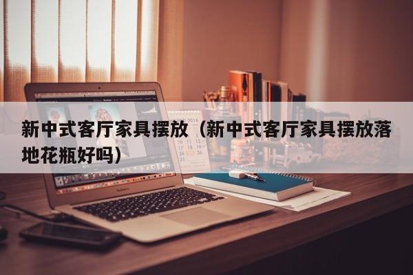 新中式客厅家具摆放（新中式客厅家具摆放落地花瓶好吗）