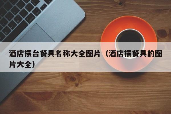 酒店摆台餐具名称大全图片（酒店摆餐具的图片大全）