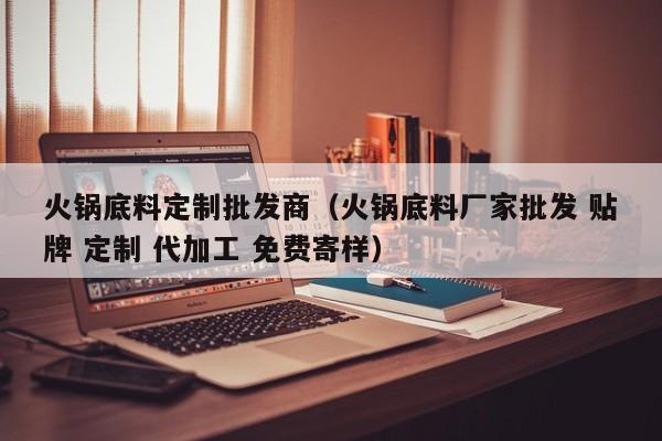 火锅底料定制批发商（火锅底料厂家批发 贴牌 定制 代加工 免费寄样）