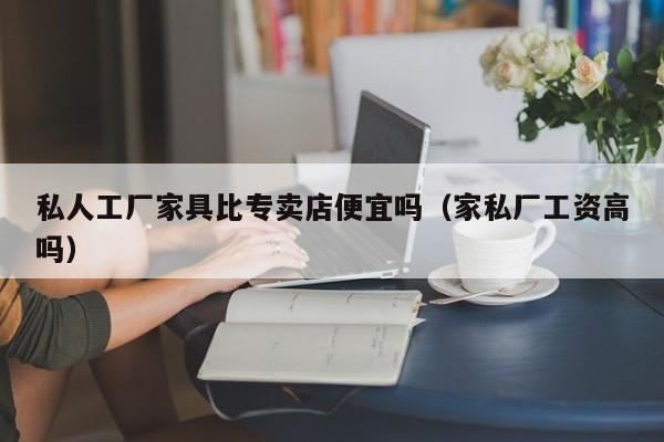 私人工厂家具比专卖店便宜吗（家私厂工资高吗）