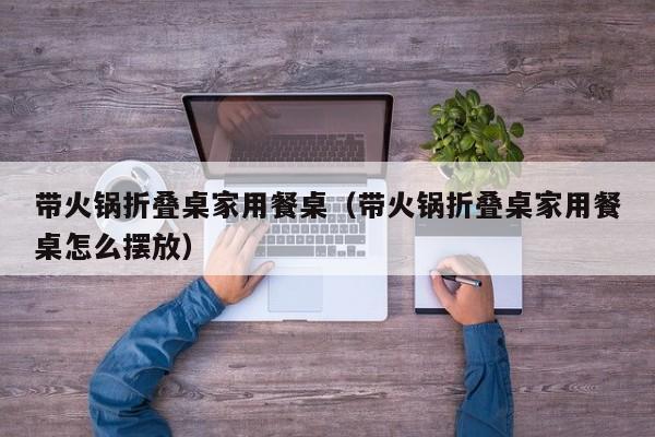 带火锅折叠桌家用餐桌（带火锅折叠桌家用餐桌怎么摆放）