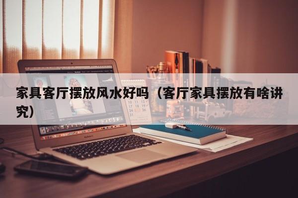 家具客厅摆放风水好吗（客厅家具摆放有啥讲究）