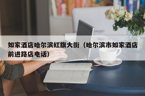 如家酒店哈尔滨红旗大街（哈尔滨市如家酒店前进路店电话）