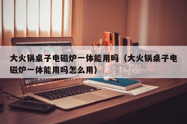 大火锅桌子电磁炉一体能用吗（大火锅桌子电磁炉一体能用吗怎么用）