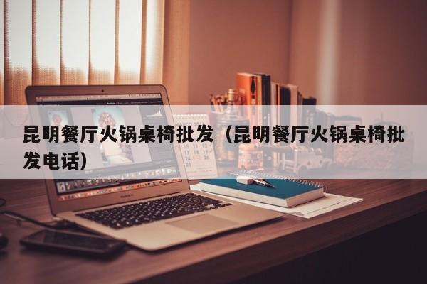 昆明餐厅火锅桌椅批发（昆明餐厅火锅桌椅批发电话）