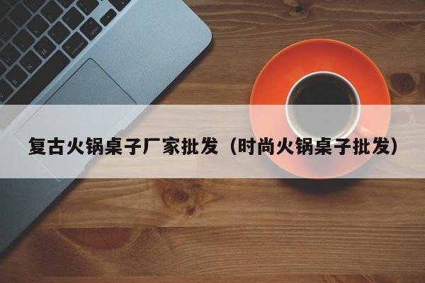 复古火锅桌子厂家批发（时尚火锅桌子批发）