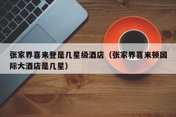 张家界喜来登是几星级酒店（张家界喜来顿国际大酒店是几星）