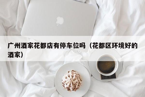 广州酒家花都店有停车位吗（花都区环境好的酒家）