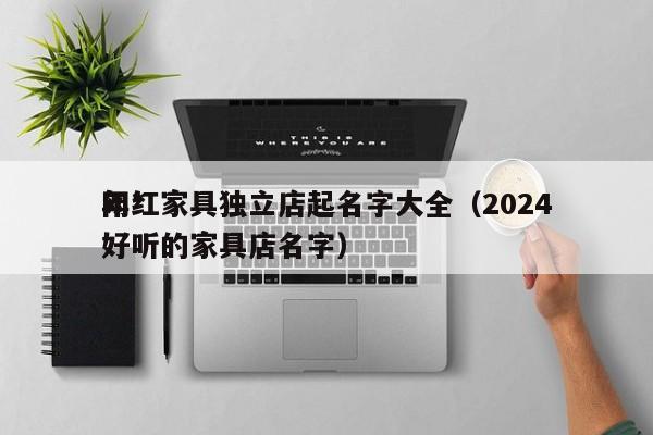 网红家具独立店起名字大全(2024
年*
好听的家具店名字)