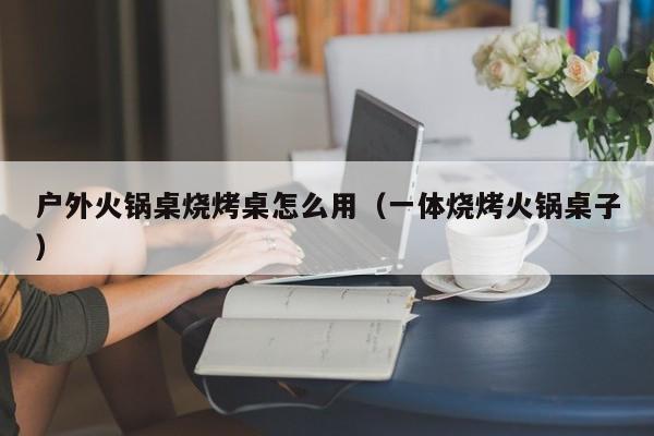 户外火锅桌烧烤桌怎么用(一体烧烤火锅桌子)