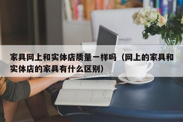 家具网上和实体店质量一样吗（网上的家具和实体店的家具有什么区别）