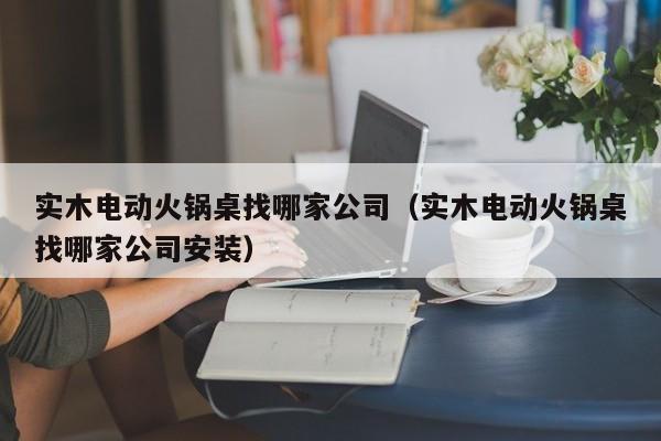实木电动火锅桌找哪家公司（实木电动火锅桌找哪家公司安装）