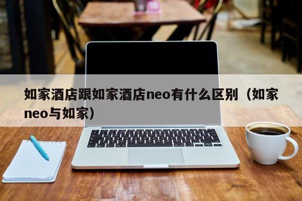 如家酒店跟如家酒店neo有什么区别（如家neo与如家）