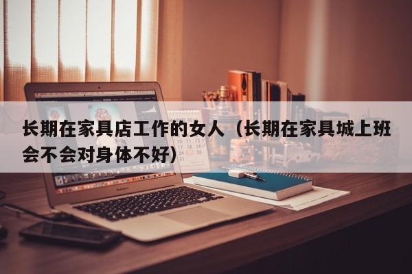 长期在家具店工作的女人（长期在家具城上班会不会对身体不好）