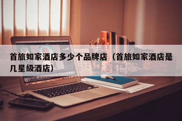 首旅如家酒店多少个品牌店(首旅如家酒店是几星级酒店)