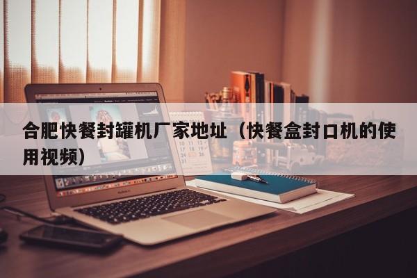 合肥快餐封罐机厂家地址(快餐盒封口机的使用视频)